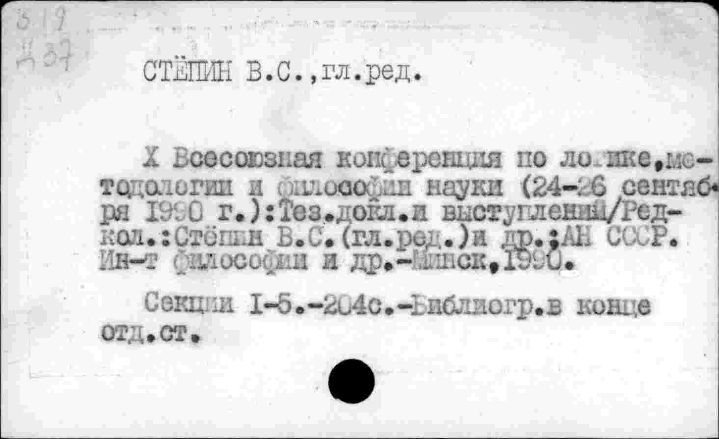 ﻿СТЁПИН В.С.,гл.ред.
X Всесоюзная копсерешщя по логике.методологии и . дмюофии науки (24-26 сентяб* ря 1910 г.): Тез.дока, и висту гл ешш/Ред-ксл.хСтопьн Б.С. (гл.ре; .)и др.;АН СССР. Ин-т Способны и др.- -шок,1910.
Секции 1-б.-2С4с.-Ьибдиогр.в конце отд. ст.